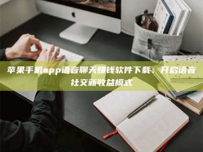 中山苹果手机app语音聊天赚钱软件下载：开启语音社交新收益模式